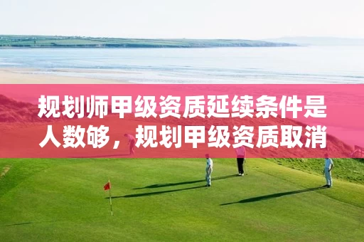 规划师甲级资质延续条件是人数够，规划甲级资质取消了吗