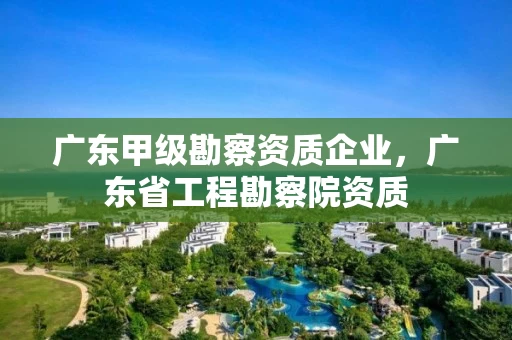 广东甲级勘察资质企业，广东省工程勘察院资质