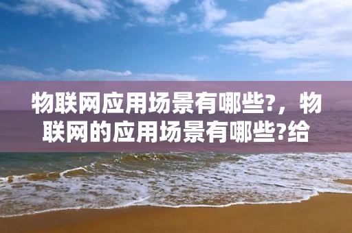 物联网应用场景有哪些?，物联网的应用场景有哪些?给人们的生活带来了哪些变化?