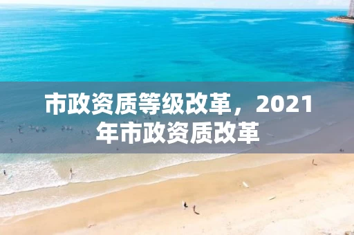 市政资质等级改革，2021年市政资质改革