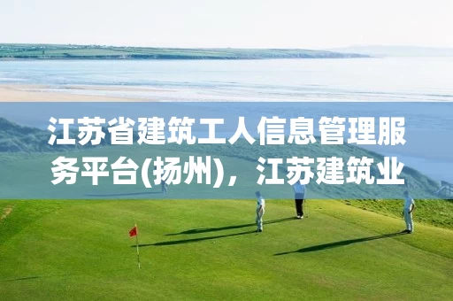 江苏省建筑工人信息管理服务平台(扬州),江苏建筑业人员信息管理系统 江苏省建筑工人信息管理服务平台(扬州),江苏建筑业人员信息管理系统