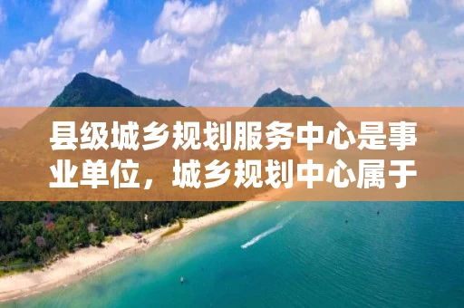 县级城乡规划服务中心是事业单位，城乡规划中心属于哪个单位