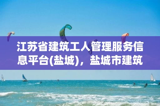 江苏省建筑工人管理服务信息平台(盐城)，盐城市建筑工人信息管理服务平台