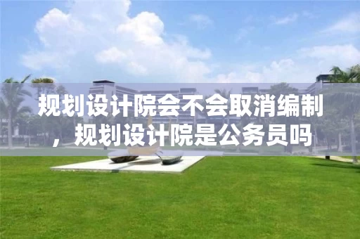 规划设计院会不会取消编制，规划设计院是公务员吗