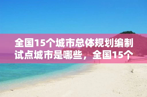 全国15个城市总体规划编制试点城市是哪些，全国15个城市总体规划编制试点城市是哪些城市
