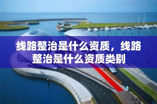 线路整治是什么资质，线路整治是什么资质类别