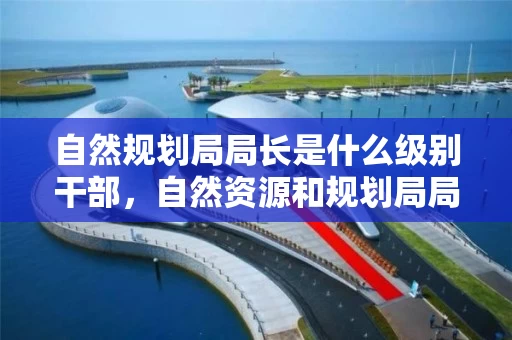 自然规划局局长是什么级别干部,自然资源和规划局局长什么级别 自然规划局局长是什么级别干部,自然资源和规划局局长什么级别