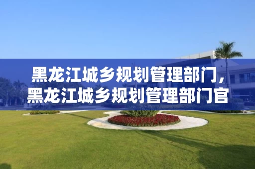 黑龙江城乡规划管理部门，黑龙江城乡规划管理部门官网