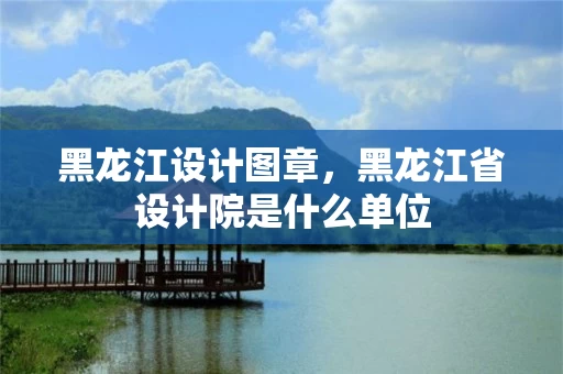 黑龙江设计图章，黑龙江省设计院是什么单位