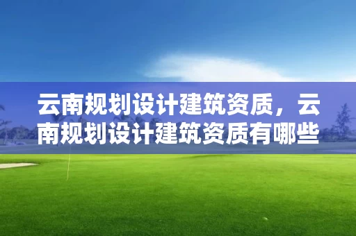云南规划设计建筑资质，云南规划设计建筑资质有哪些