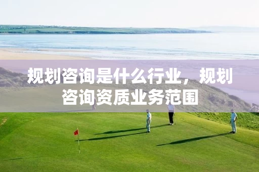 规划咨询是什么行业，规划咨询资质业务范围