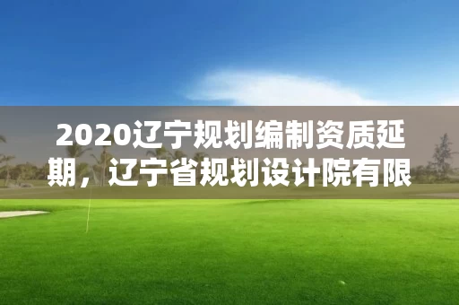2020辽宁规划编制资质延期，辽宁省规划设计院有限公司