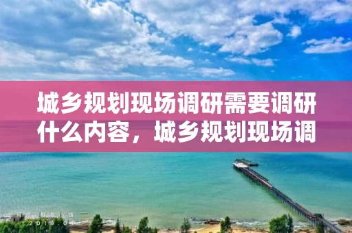 城乡规划现场调研需要调研什么内容，城乡规划现场调研需要调研什么内容和方法