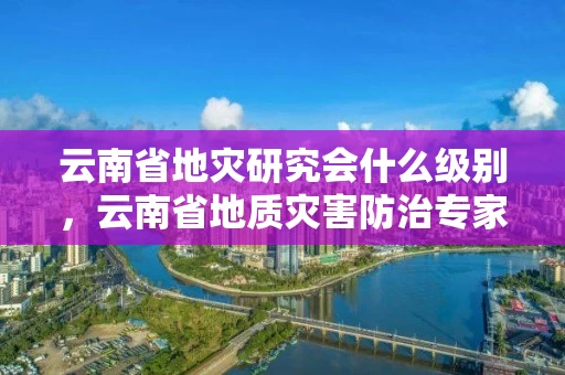 云南省地灾研究会什么级别，云南省地质灾害防治专家库