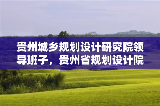 贵州城乡规划设计研究院领导班子，贵州省规划设计院领导