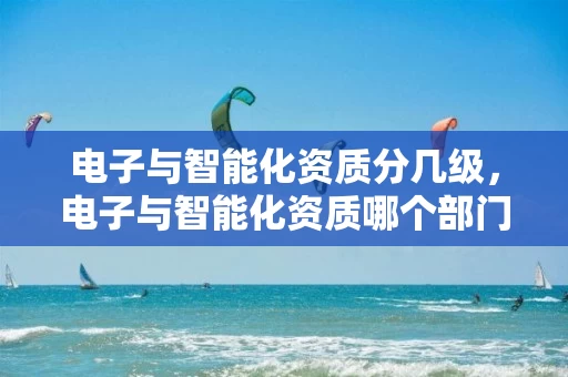 电子与智能化资质分几级，电子与智能化资质哪个部门核发