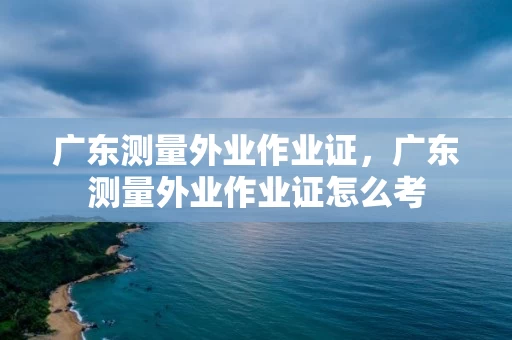 广东测量外业作业证，广东测量外业作业证怎么考