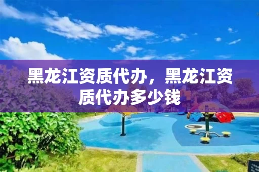 黑龙江资质代办，黑龙江资质代办多少钱