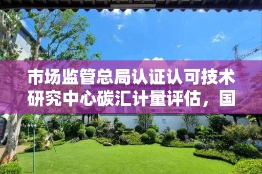 市场监管总局认证认可技术研究中心碳汇计量评估，国家市场监督总局认证认可技术研究中心