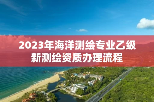 2023年海洋测绘专业乙级新测绘资质办理流程