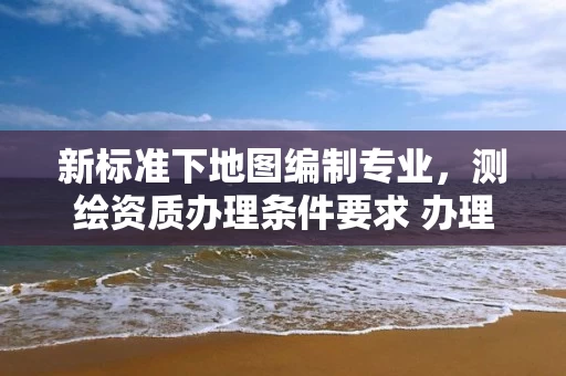 新标准下地图编制专业,测绘资质办理条件要求 办理指南 新标准下地图编制专业,测绘资质办理条件要求 办理指南