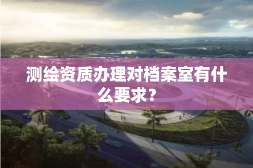 测绘资质办理对档案室有什么要求? 测绘资质办理对档案室有什么要求?