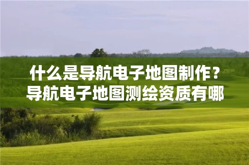 什么是导航电子地图制作？导航电子地图测绘资质有哪些要求？具体要怎么办理？