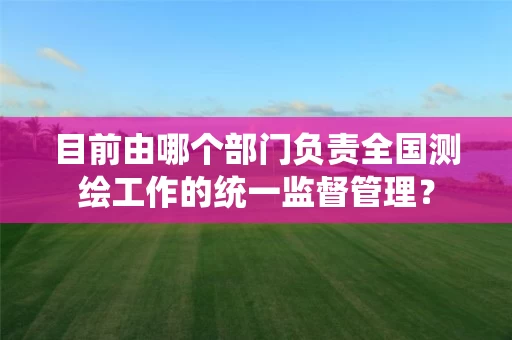 目前由哪个部门负责全国测绘工作的统一监督管理? 目前由哪个部门负责全国测绘工作的统一监督管理?