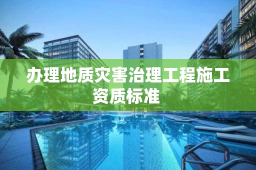 办理地质灾害治理工程施工资质标准 办理地质灾害治理工程施工资质标准