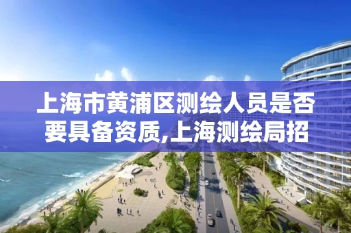 上海市黄浦区测绘人员是否要具备资质,上海测绘局招聘。