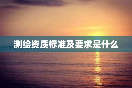 测绘资质标准及要求是什么 测绘资质标准及要求是什么