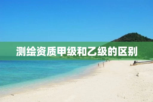 测绘资质甲级和乙级的区别