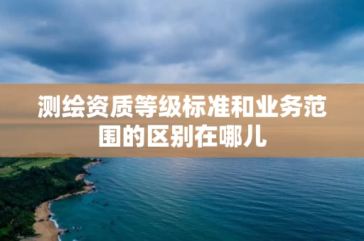 测绘资质等级标准和业务范围的区别在哪儿