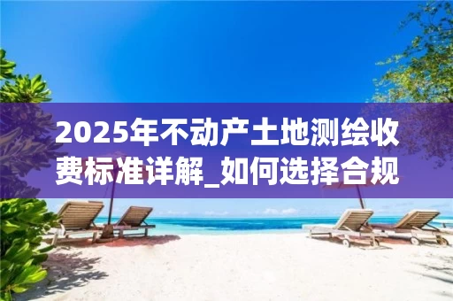 2025年不动产土地测绘收费标准详解_如何选择合规且合理的测绘服务_