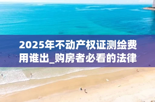 2025年不动产权证测绘费用谁出_购房者必看的法律与实践解析