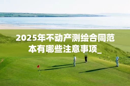 2025年不动产测绘合同范本有哪些注意事项_