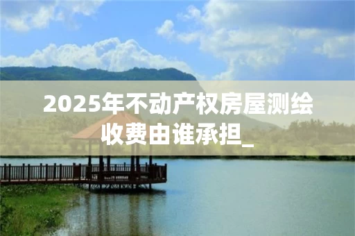 2025年不动产权房屋测绘收费由谁承担_