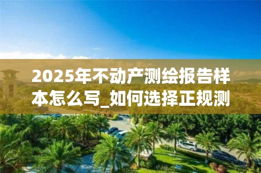 2025年不动产测绘报告样本怎么写_如何选择正规测绘机构_