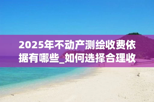 2025年不动产测绘收费依据有哪些_如何选择合理收费标准_