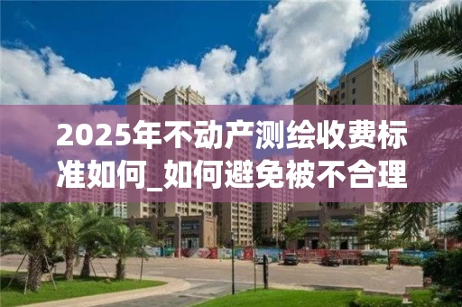 2025年不动产测绘收费标准如何_如何避免被不合理收费困扰_