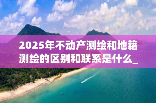 2025年不动产测绘和地籍测绘的区别和联系是什么_