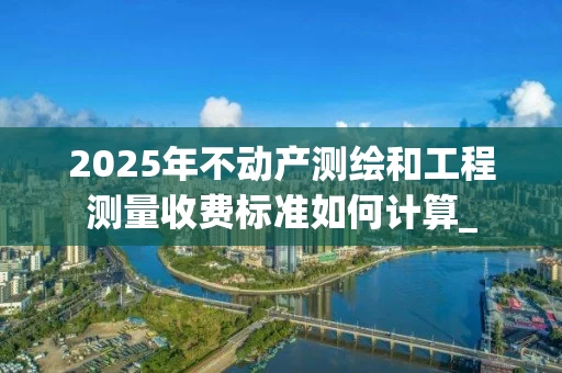 2025年不动产测绘和工程测量收费标准如何计算_