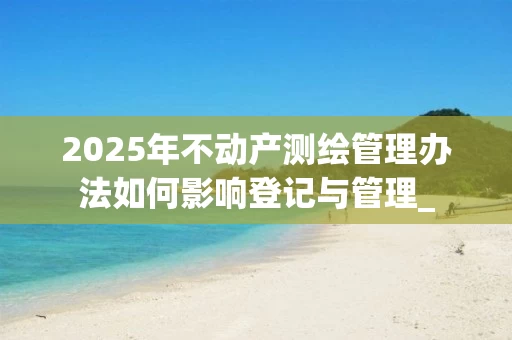 2025年不动产测绘管理办法如何影响登记与管理_