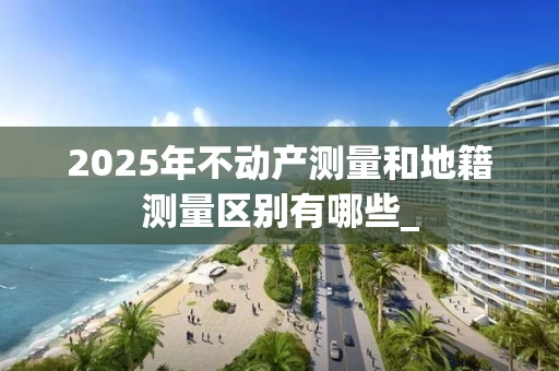 2025年不动产测量和地籍测量区别有哪些_