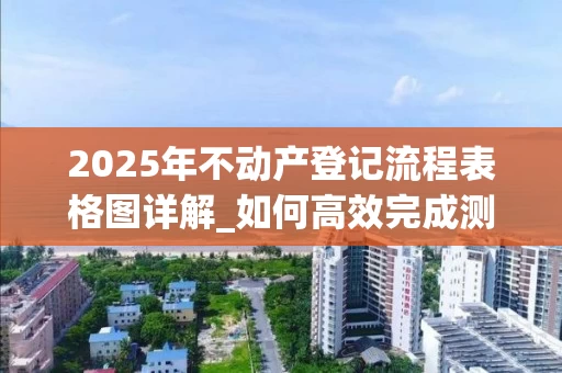 2025年不动产登记流程表格图详解_如何高效完成测绘与登记_