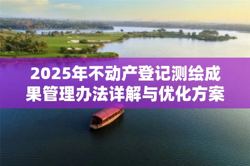 2025年不动产登记测绘成果管理办法详解与优化方案
