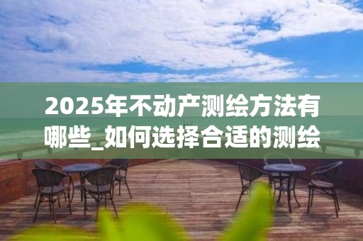 2025年不动产测绘方法有哪些_如何选择合适的测绘技术_