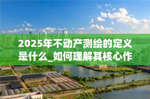 2025年不动产测绘的定义是什么_如何理解其核心作用与应用场景_