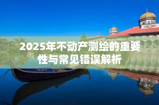 2025年不动产测绘的重要性与常见错误解析