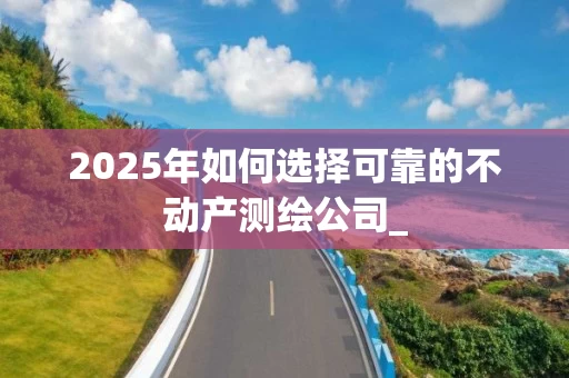 2025年如何选择可靠的不动产测绘公司_